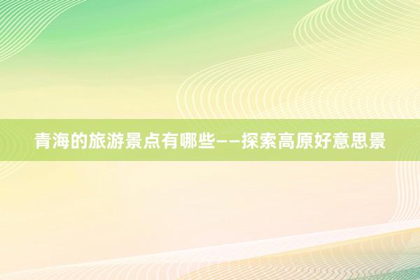 青海的旅游景点有哪些——探索高原好意思景