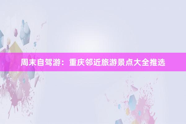 周末自驾游：重庆邻近旅游景点大全推选