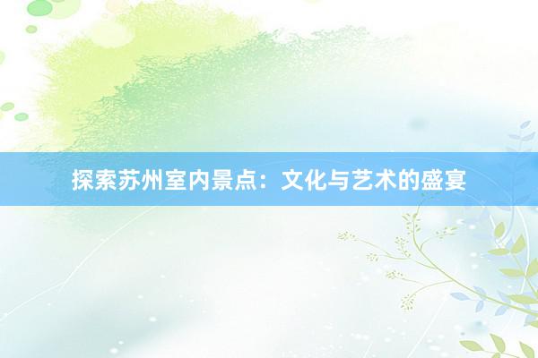 探索苏州室内景点：文化与艺术的盛宴