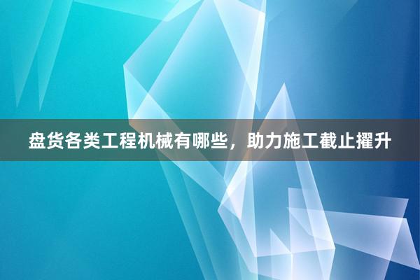 盘货各类工程机械有哪些，助力施工截止擢升