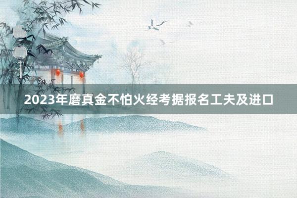 2023年磨真金不怕火经考据报名工夫及进口