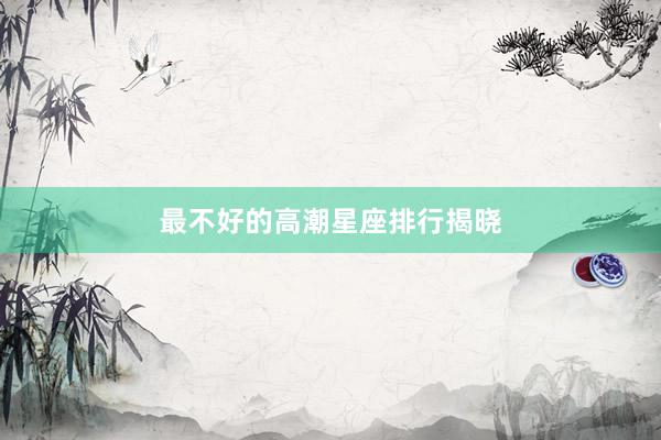 最不好的高潮星座排行揭晓