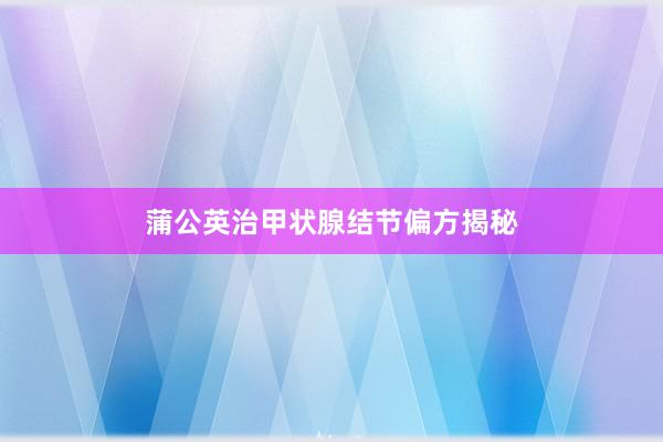 蒲公英治甲状腺结节偏方揭秘